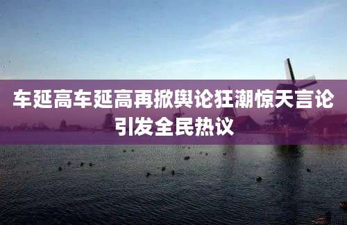 车延高车延高再掀舆论狂潮惊天言论引发全民热议