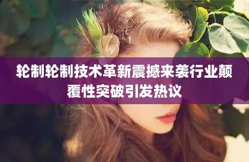 轮制轮制技术革新震撼来袭行业颠覆性突破引发热议