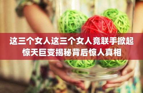 这三个女人这三个女人竟联手掀起惊天巨变揭秘背后惊人真相