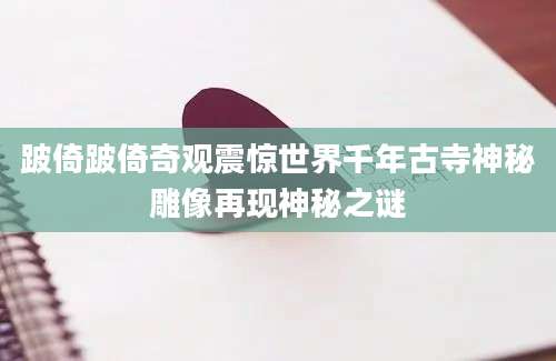 跛倚跛倚奇观震惊世界千年古寺神秘雕像再现神秘之谜