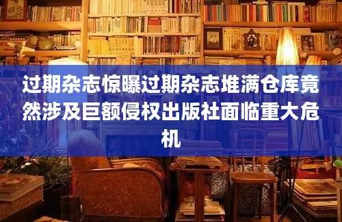 过期杂志惊曝过期杂志堆满仓库竟然涉及巨额侵权出版社面临重大危机