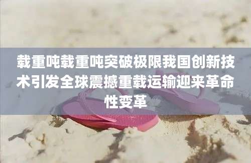 载重吨载重吨突破极限我国创新技术引发全球震撼重载运输迎来革命性变革