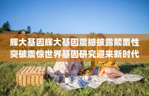 辉大基因辉大基因震撼披露颠覆性突破震惊世界基因研究迎来新时代