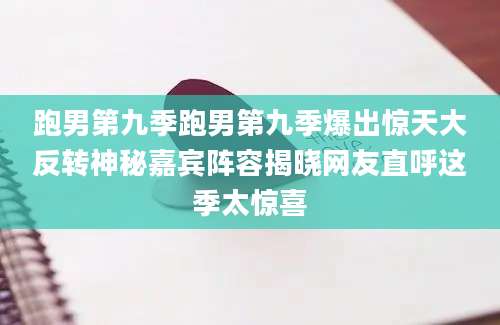 跑男第九季跑男第九季爆出惊天大反转神秘嘉宾阵容揭晓网友直呼这季太惊喜