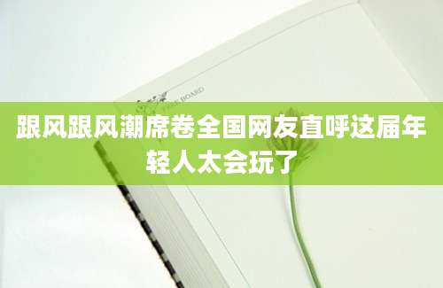 跟风跟风潮席卷全国网友直呼这届年轻人太会玩了