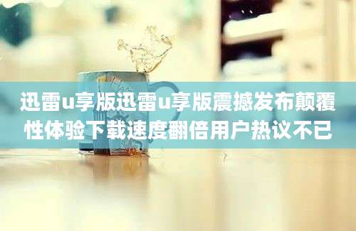 迅雷u享版迅雷u享版震撼发布颠覆性体验下载速度翻倍用户热议不已