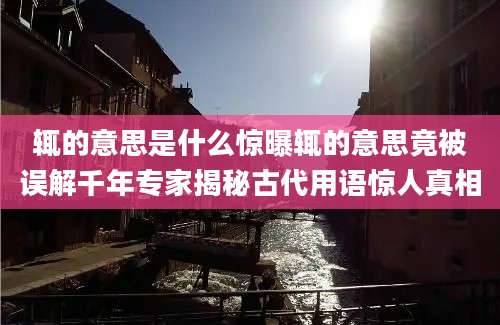 辄的意思是什么惊曝辄的意思竟被误解千年专家揭秘古代用语惊人真相