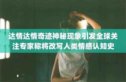 达情达情奇迹神秘现象引发全球关注专家称将改写人类情感认知史