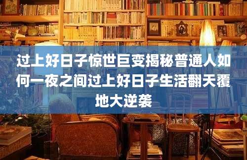 过上好日子惊世巨变揭秘普通人如何一夜之间过上好日子生活翻天覆地大逆袭