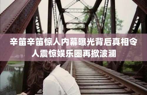 辛笛辛笛惊人内幕曝光背后真相令人震惊娱乐圈再掀波澜