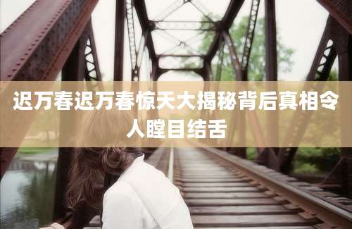 迟万春迟万春惊天大揭秘背后真相令人瞠目结舌