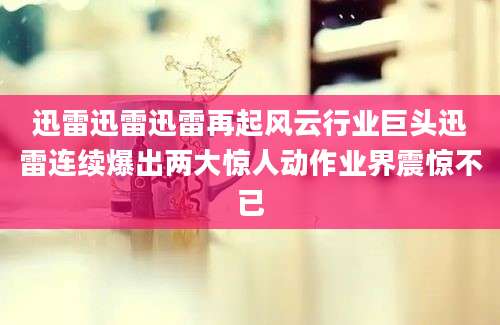 迅雷迅雷迅雷再起风云行业巨头迅雷连续爆出两大惊人动作业界震惊不已