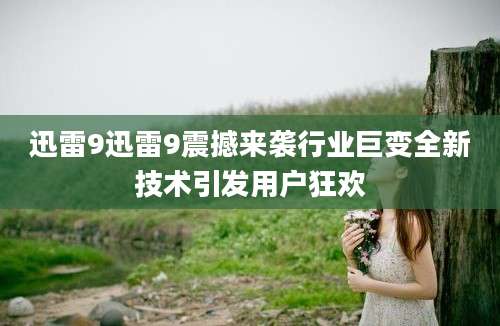 迅雷9迅雷9震撼来袭行业巨变全新技术引发用户狂欢