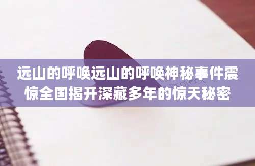 远山的呼唤远山的呼唤神秘事件震惊全国揭开深藏多年的惊天秘密