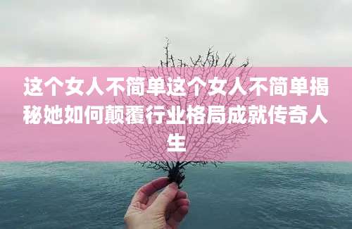 这个女人不简单这个女人不简单揭秘她如何颠覆行业格局成就传奇人生