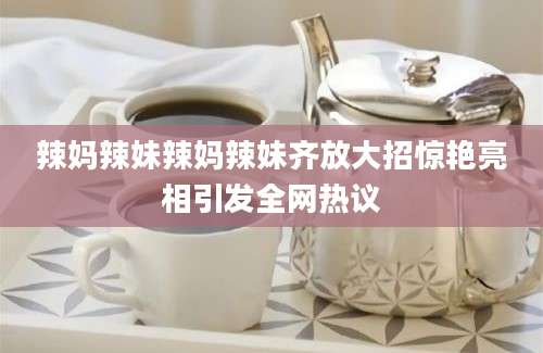 辣妈辣妹辣妈辣妹齐放大招惊艳亮相引发全网热议