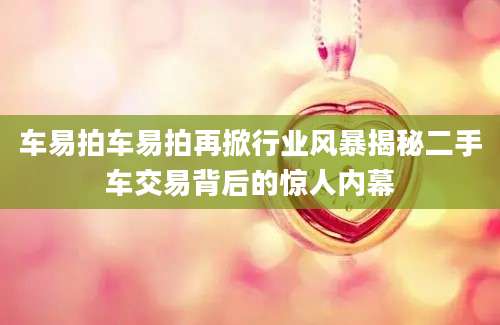 车易拍车易拍再掀行业风暴揭秘二手车交易背后的惊人内幕