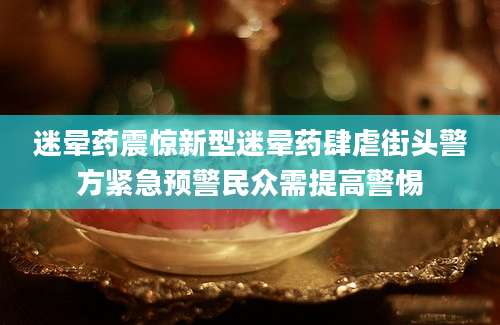 迷晕药震惊新型迷晕药肆虐街头警方紧急预警民众需提高警惕