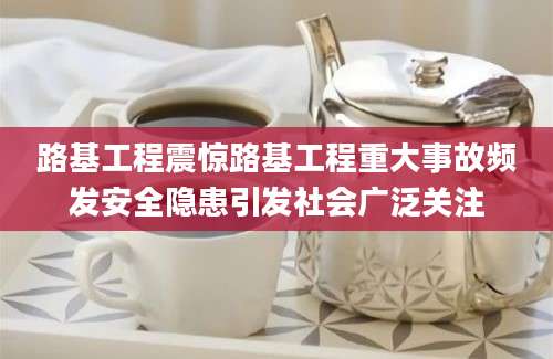 路基工程震惊路基工程重大事故频发安全隐患引发社会广泛关注