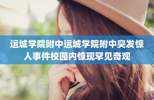 运城学院附中运城学院附中突发惊人事件校园内惊现罕见奇观