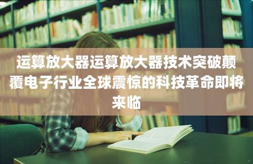 运算放大器运算放大器技术突破颠覆电子行业全球震惊的科技革命即将来临
