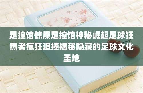 足控馆惊爆足控馆神秘崛起足球狂热者疯狂追捧揭秘隐藏的足球文化圣地
