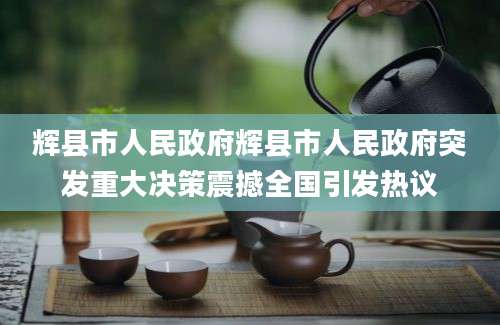辉县市人民政府辉县市人民政府突发重大决策震撼全国引发热议