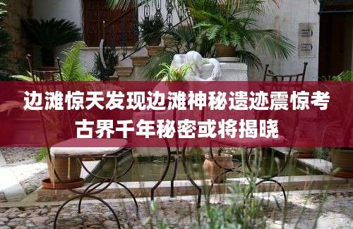 边滩惊天发现边滩神秘遗迹震惊考古界千年秘密或将揭晓
