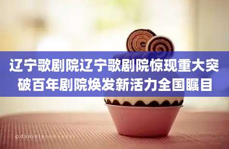 辽宁歌剧院辽宁歌剧院惊现重大突破百年剧院焕发新活力全国瞩目
