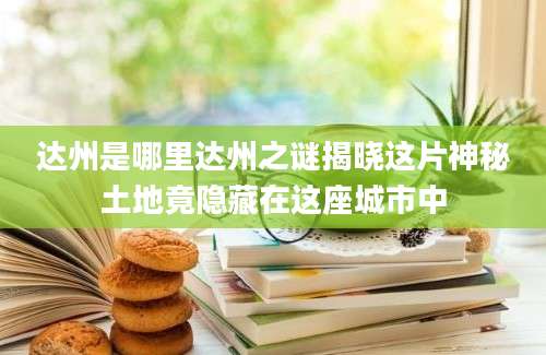 达州是哪里达州之谜揭晓这片神秘土地竟隐藏在这座城市中