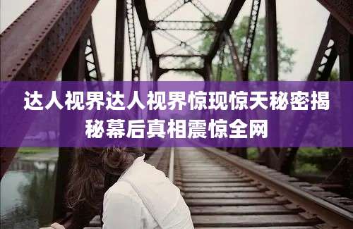 达人视界达人视界惊现惊天秘密揭秘幕后真相震惊全网