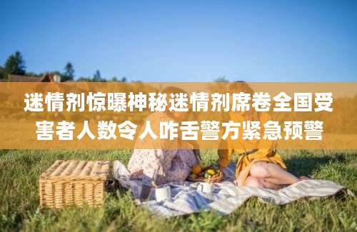 迷情剂惊曝神秘迷情剂席卷全国受害者人数令人咋舌警方紧急预警
