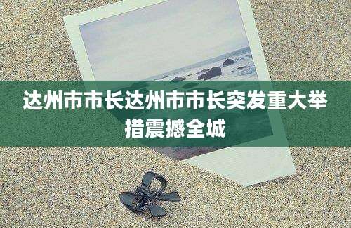 达州市市长达州市市长突发重大举措震撼全城