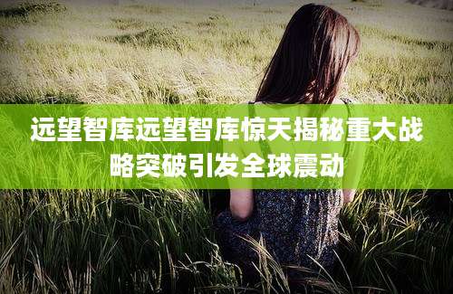 远望智库远望智库惊天揭秘重大战略突破引发全球震动