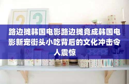 路边摊韩国电影路边摊竟成韩国电影新宠街头小吃背后的文化冲击令人震惊