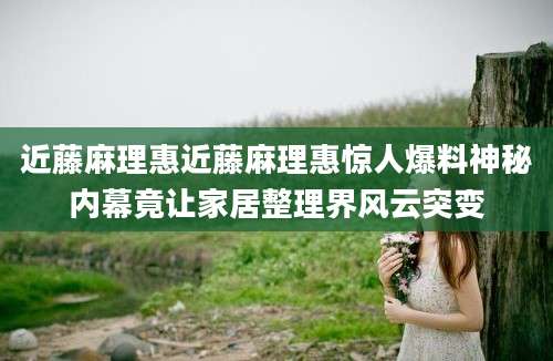 近藤麻理惠近藤麻理惠惊人爆料神秘内幕竟让家居整理界风云突变