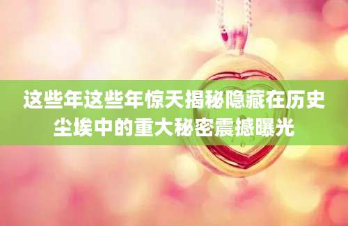 这些年这些年惊天揭秘隐藏在历史尘埃中的重大秘密震撼曝光