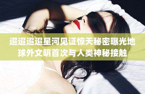 迢迢迢迢星河见证惊天秘密曝光地球外文明首次与人类神秘接触