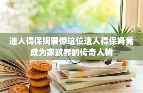 迷人得保姆震惊这位迷人得保姆竟成为家政界的传奇人物