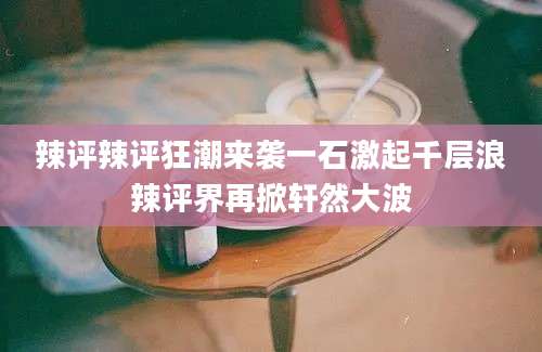 辣评辣评狂潮来袭一石激起千层浪辣评界再掀轩然大波