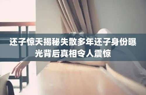 还子惊天揭秘失散多年还子身份曝光背后真相令人震惊