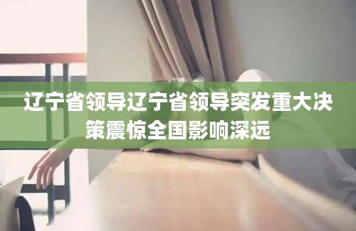 辽宁省领导辽宁省领导突发重大决策震惊全国影响深远