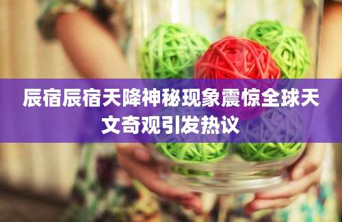 辰宿辰宿天降神秘现象震惊全球天文奇观引发热议