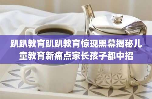 趴趴教育趴趴教育惊现黑幕揭秘儿童教育新痛点家长孩子都中招