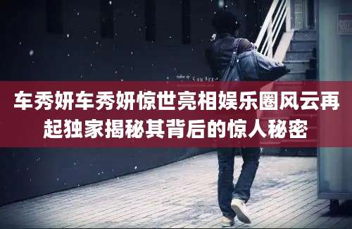 车秀妍车秀妍惊世亮相娱乐圈风云再起独家揭秘其背后的惊人秘密