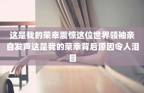 这是我的荣幸震惊这位世界领袖亲自发声这是我的荣幸背后原因令人泪目