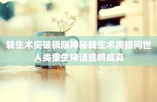 转生术突破极限神秘转生术震撼问世人类重生神话或将成真