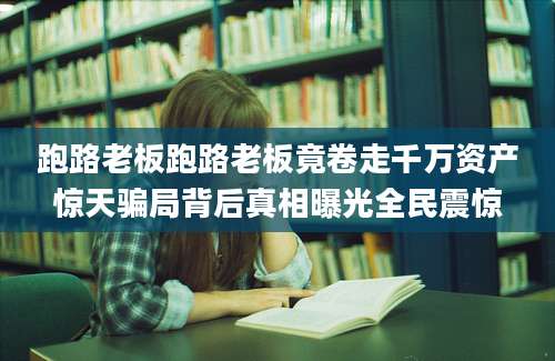 跑路老板跑路老板竟卷走千万资产惊天骗局背后真相曝光全民震惊
