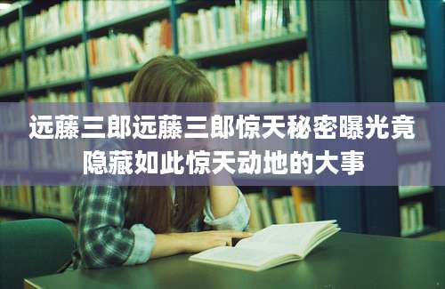 远藤三郎远藤三郎惊天秘密曝光竟隐藏如此惊天动地的大事
