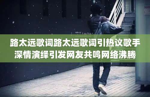 路太远歌词路太远歌词引热议歌手深情演绎引发网友共鸣网络沸腾
